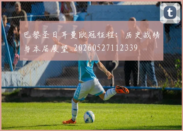 巴黎圣日耳曼欧冠征程:历史战绩与本届展望_20260527112339