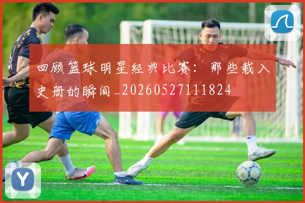 回顾篮球明星经典比赛:那些载入史册的瞬间_20260527111824