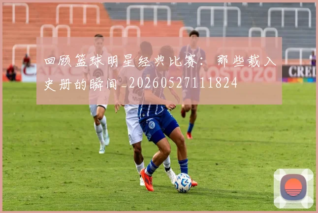 回顾篮球明星经典比赛：那些载入史册的瞬间_20260527111824
