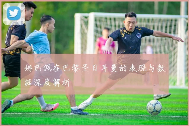 姆巴佩在巴黎圣日耳曼的表现与数据深度解析